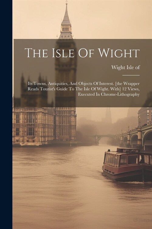 The Isle Of Wight: Its Towns, Antiquities, And Objects Of Interest. [the Wrapper Reads Tourists Guide To The Isle Of Wight. With] 12 Vie (Paperback)