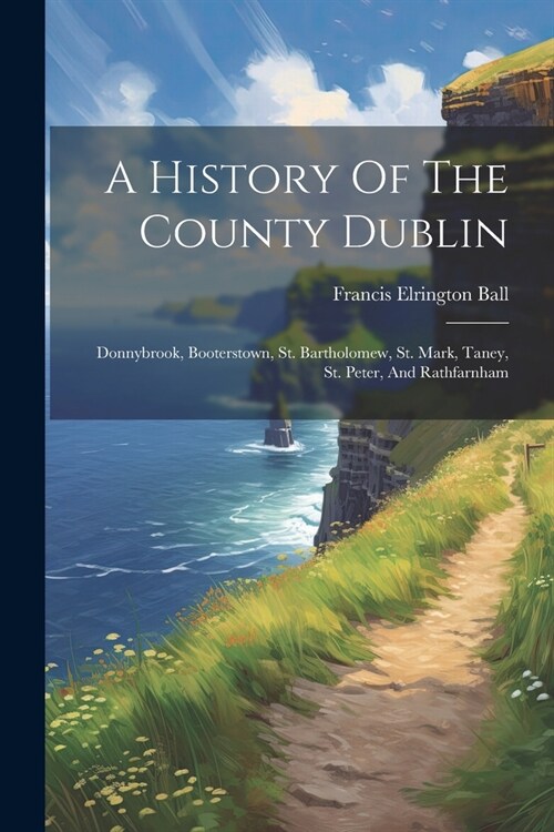 A History Of The County Dublin: Donnybrook, Booterstown, St. Bartholomew, St. Mark, Taney, St. Peter, And Rathfarnham (Paperback)