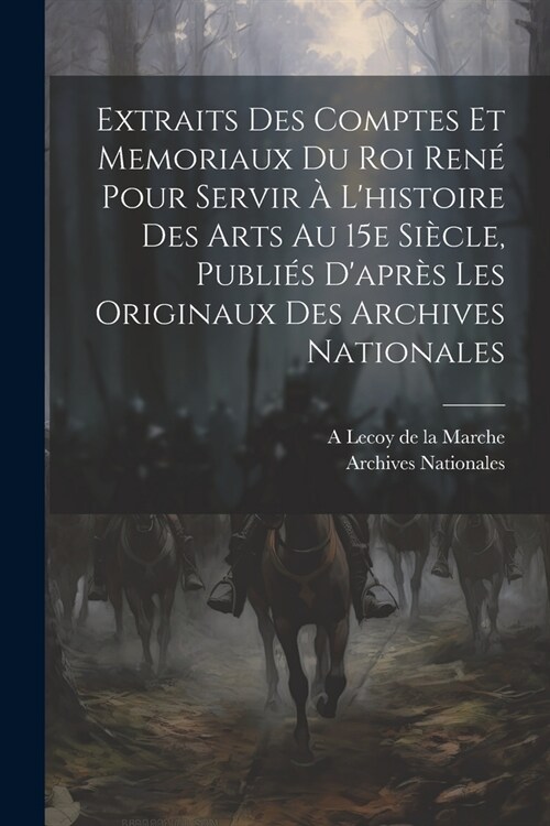 Extraits des comptes et memoriaux du roi Ren?pour servir ?lhistoire des arts au 15e si?le, publi? dapr? les originaux des Archives nationales (Paperback)