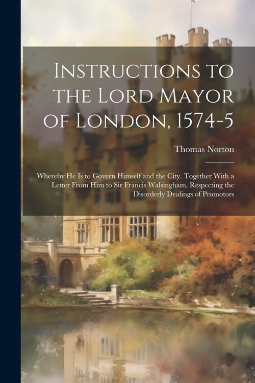 Instructions to the Lord Mayor of London, 1574-5: Whereby he is to Govern Himself and the City. Together With a Letter From him to Sir Francis Walsing (Paperback)