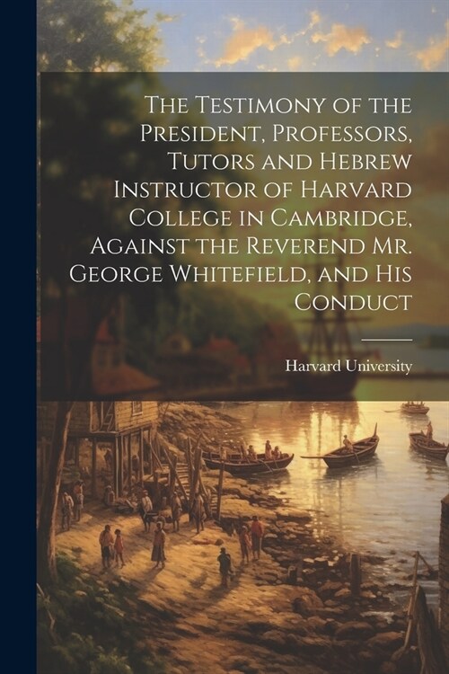 The Testimony of the President, Professors, Tutors and Hebrew Instructor of Harvard College in Cambridge, Against the Reverend Mr. George Whitefield, (Paperback)