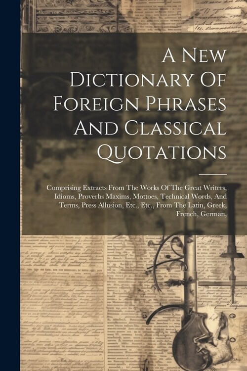 A New Dictionary Of Foreign Phrases And Classical Quotations: Comprising Extracts From The Works Of The Great Writers, Idioms, Proverbs Maxims, Mottoe (Paperback)