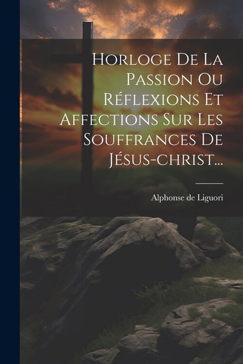 Horloge De La Passion Ou R?lexions Et Affections Sur Les Souffrances De J?us-christ... (Paperback)