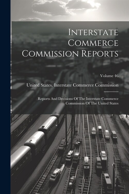 Interstate Commerce Commission Reports: Reports And Decisions Of The Interstate Commerce Commission Of The United States; Volume 46 (Paperback)