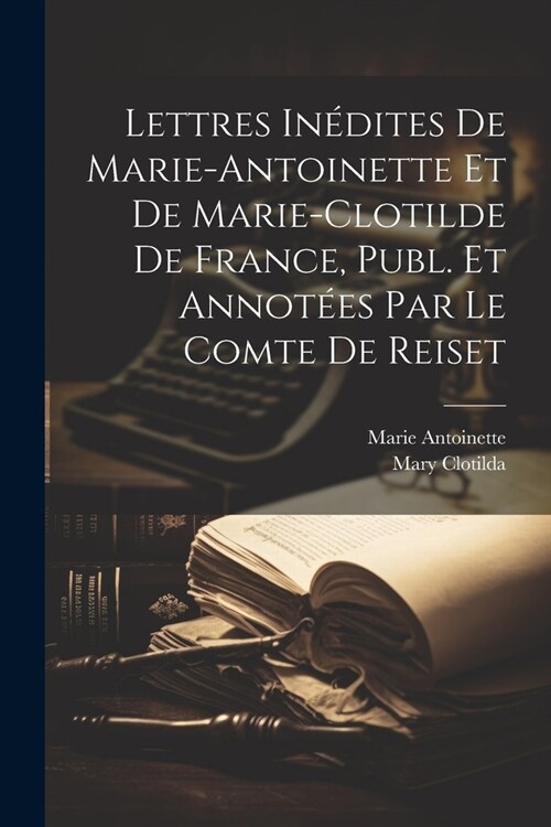 Lettres In?ites De Marie-Antoinette Et De Marie-Clotilde De France, Publ. Et Annot?s Par Le Comte De Reiset (Paperback)
