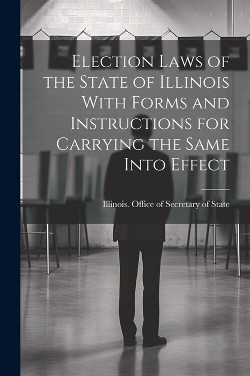 Election Laws of the State of Illinois With Forms and Instructions for Carrying the Same Into Effect (Paperback)