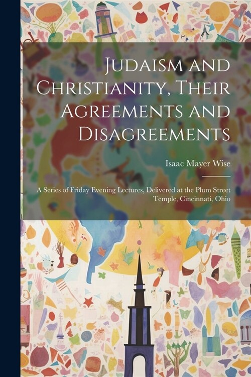 Judaism and Christianity, Their Agreements and Disagreements: A Series of Friday Evening Lectures, Delivered at the Plum Street Temple, Cincinnati, Oh (Paperback)