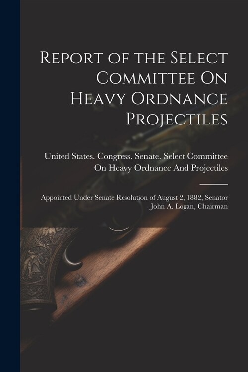 Report of the Select Committee On Heavy Ordnance Projectiles: Appointed Under Senate Resolution of August 2, 1882, Senator John A. Logan, Chairman (Paperback)