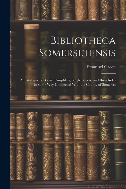 Bibliotheca Somersetensis: A Catalogue of Books, Pamphlets, Single Sheets, and Broadsides in Some Way Connected With the County of Somerset (Paperback)