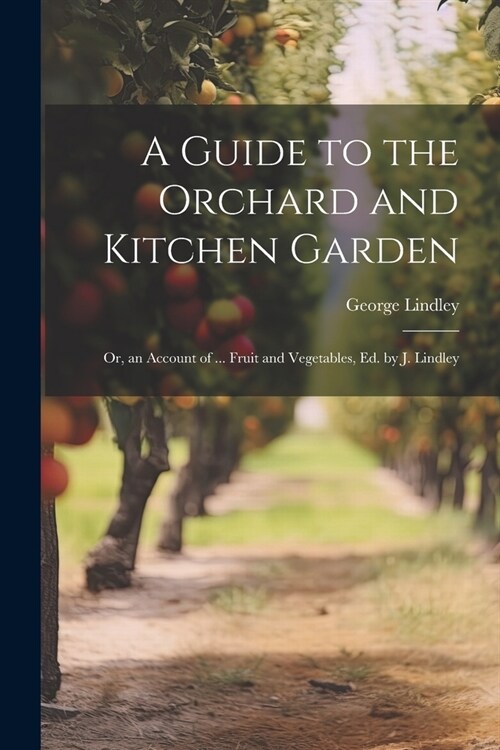 A Guide to the Orchard and Kitchen Garden; Or, an Account of ... Fruit and Vegetables, Ed. by J. Lindley (Paperback)