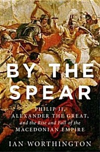 By the Spear: Philip II, Alexander the Great, and the Rise and Fall of the Macedonian Empire (Hardcover)