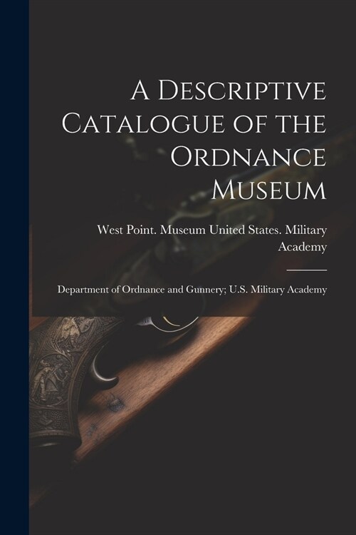 A Descriptive Catalogue of the Ordnance Museum: Department of Ordnance and Gunnery; U.S. Military Academy (Paperback)