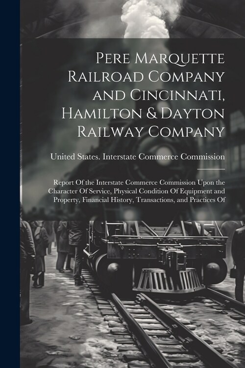 Pere Marquette Railroad Company and Cincinnati, Hamilton & Dayton Railway Company: Report Of the Interstate Commerce Commission Upon the Character Of (Paperback)
