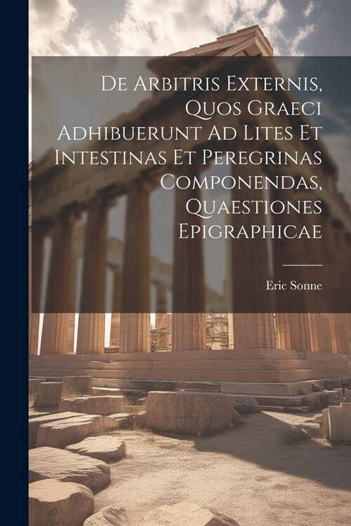 De Arbitris Externis, Quos Graeci Adhibuerunt Ad Lites Et Intestinas Et Peregrinas Componendas, Quaestiones Epigraphicae (Paperback)