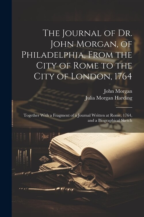 The Journal of Dr. John Morgan, of Philadelphia, From the City of Rome to the City of London, 1764: Together With a Fragment of a Journal Written at R (Paperback)