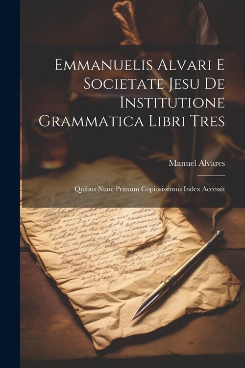 Emmanuelis Alvari E Societate Jesu De Institutione Grammatica Libri Tres: Quibus Nunc Primum Copiosissimus Index Accessit (Paperback)