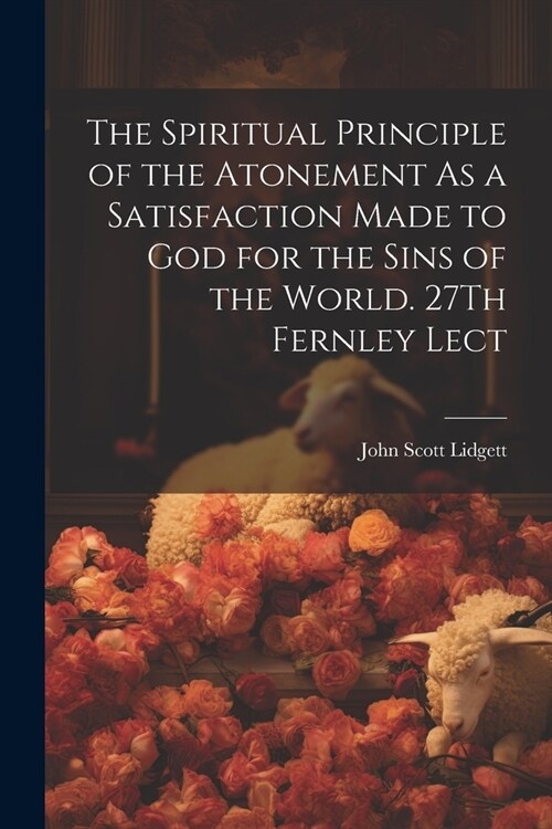 The Spiritual Principle of the Atonement As a Satisfaction Made to God for the Sins of the World. 27Th Fernley Lect (Paperback)