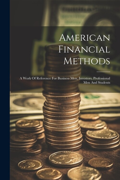 American Financial Methods: A Work Of Reference For Business Men, Investors, Professional Men And Students (Paperback)