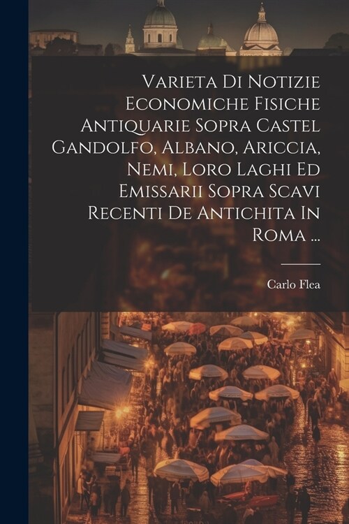 Varieta Di Notizie Economiche Fisiche Antiquarie Sopra Castel Gandolfo, Albano, Ariccia, Nemi, Loro Laghi Ed Emissarii Sopra Scavi Recenti De Antichit (Paperback)