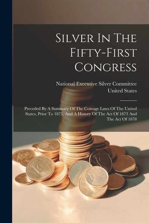 Silver In The Fifty-first Congress: Preceded By A Summary Of The Coinage Laws Of The United States, Prior To 1873, And A History Of The Act Of 1873 An (Paperback)