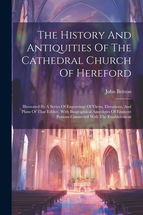 The History And Antiquities Of The Cathedral Church Of Hereford: Illustrated By A Series Of Engravings Of Views, Elevations, And Plans Of That Edifice (Paperback)