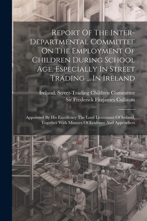 Report Of The Inter-departmental Committee On The Employment Of Children During School Age, Especially In Street Trading ... In Ireland: Appointed By (Paperback)