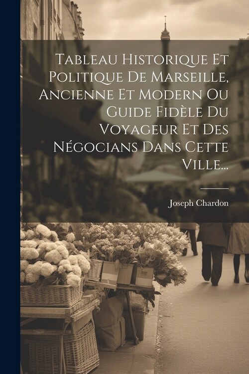 Tableau Historique Et Politique De Marseille, Ancienne Et Modern Ou Guide Fid?e Du Voyageur Et Des N?ocians Dans Cette Ville... (Paperback)