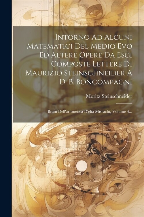 Intorno Ad Alcuni Matematici Del Medio Evo Ed Altere Opere Da Esci Composte Lettere Di Maurizio Steinschneider A D. B. Boncompagni: Brani Dellaritmet (Paperback)