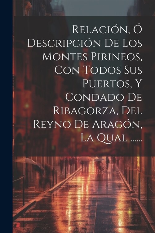 Relaci?, ?Descripci? De Los Montes Pirineos, Con Todos Sus Puertos, Y Condado De Ribagorza, Del Reyno De Arag?, La Qual ...... (Paperback)