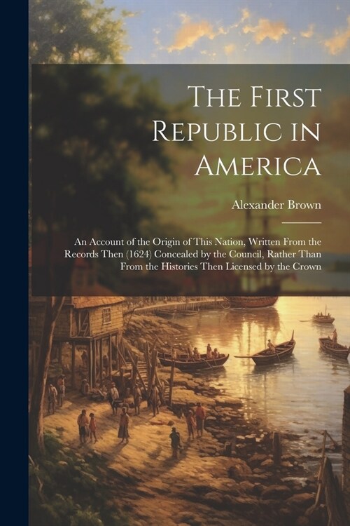 The First Republic in America: An Account of the Origin of This Nation, Written From the Records Then (1624) Concealed by the Council, Rather Than Fr (Paperback)