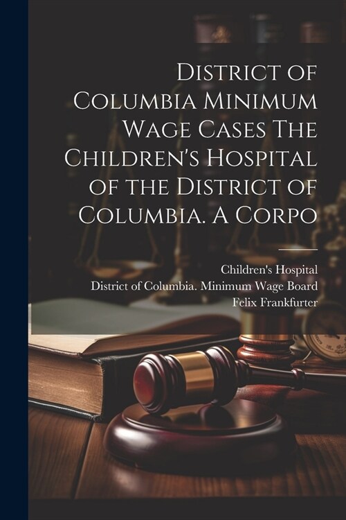 District of Columbia Minimum Wage Cases The Childrens Hospital of the District of Columbia. A Corpo (Paperback)