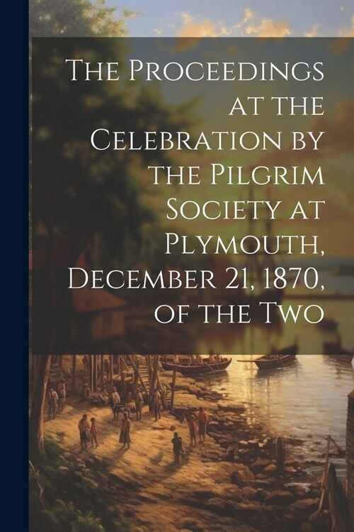 The Proceedings at the Celebration by the Pilgrim Society at Plymouth, December 21, 1870, of the Two (Paperback)