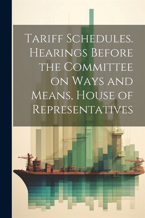 Tariff Schedules. Hearings Before the Committee on Ways and Means, House of Representatives (Paperback)