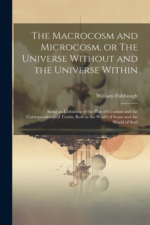 The Macrocosm and Microcosm, or The Universe Without and the Universe Within: Being an Unfolding of the Plan of Creation and the Correspondence of Tru (Paperback)