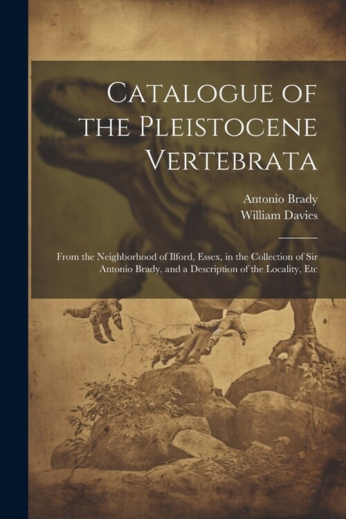 Catalogue of the Pleistocene Vertebrata: From the Neighborhood of Ilford, Essex, in the Collection of Sir Antonio Brady, and a Description of the Loca (Paperback)