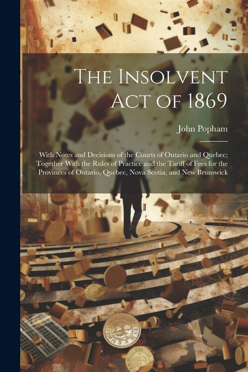 The Insolvent Act of 1869: With Notes and Decisions of the Courts of Ontario and Quebec; Together With the Rules of Practice and the Tariff of Fe (Paperback)