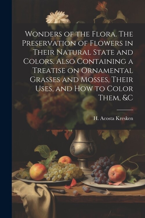 Wonders of the Flora. The Preservation of Flowers in Their Natural State and Colors. Also Containing a Treatise on Ornamental Grasses and Mosses, Thei (Paperback)