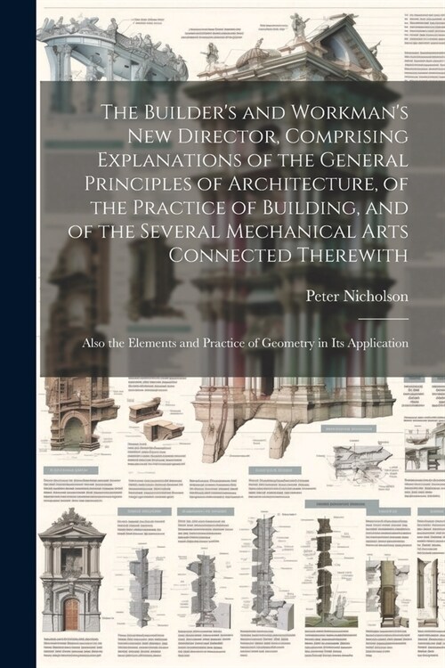 The Builders and Workmans new Director, Comprising Explanations of the General Principles of Architecture, of the Practice of Building, and of the S (Paperback)