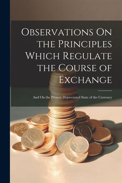 Observations On the Principles Which Regulate the Course of Exchange: And On the Present Depreciated State of the Currency (Paperback)