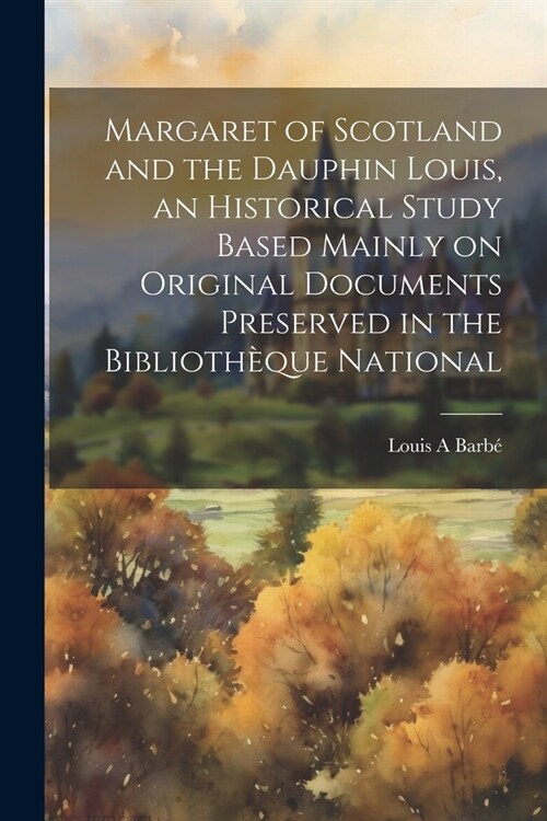 Margaret of Scotland and the Dauphin Louis, an Historical Study Based Mainly on Original Documents Preserved in the Biblioth?ue National (Paperback)