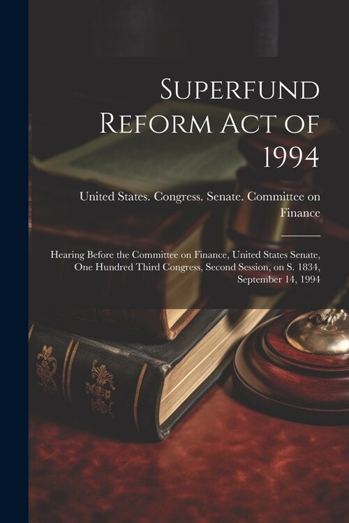 Superfund Reform Act of 1994: Hearing Before the Committee on Finance, United States Senate, One Hundred Third Congress, Second Session, on S. 1834, (Paperback)