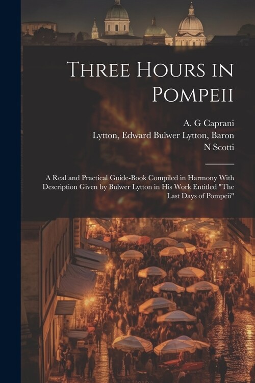 Three Hours in Pompeii; a Real and Practical Guide-book Compiled in Harmony With Description Given by Bulwer Lytton in his Work Entitled The Last Day (Paperback)