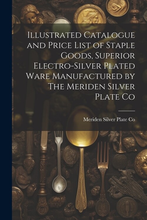 Illustrated Catalogue and Price List of Staple Goods, Superior Electro-silver Plated Ware Manufactured by The Meriden Silver Plate Co (Paperback)