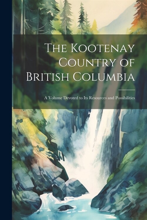 The Kootenay Country of British Columbia: A Volume Devoted to its Resources and Possibilities (Paperback)
