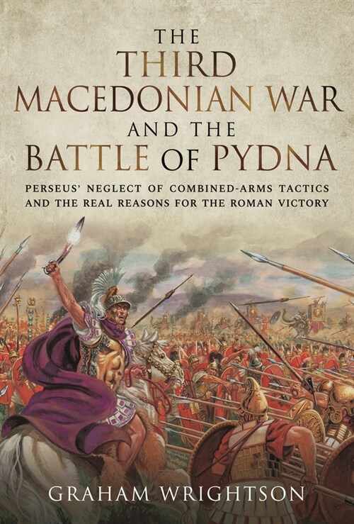 The Third Macedonian War and Battle of Pydna : Perseus Neglect of Combined-arms Tactics and the Real Reasons for the Roman Victory (Hardcover)