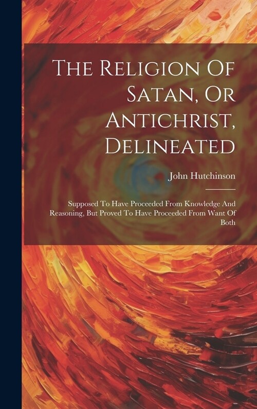 The Religion Of Satan, Or Antichrist, Delineated: Supposed To Have Proceeded From Knowledge And Reasoning, But Proved To Have Proceeded From Want Of B (Hardcover)