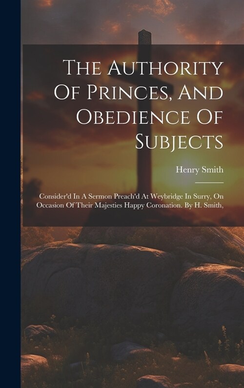 The Authority Of Princes, And Obedience Of Subjects: Considerd In A Sermon Preachd At Weybridge In Surry, On Occasion Of Their Majesties Happy Coron (Hardcover)
