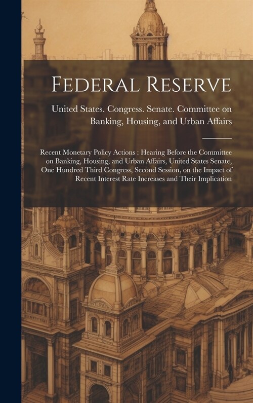 Federal Reserve: Recent Monetary Policy Actions: Hearing Before the Committee on Banking, Housing, and Urban Affairs, United States Sen (Hardcover)