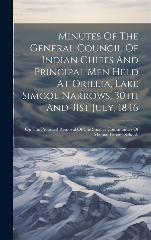 Minutes Of The General Council Of Indian Chiefs And Principal Men Held At Orillia, Lake Simcoe Narrows, 30th And 31st July, 1846: On The Proposed Remo (Hardcover)