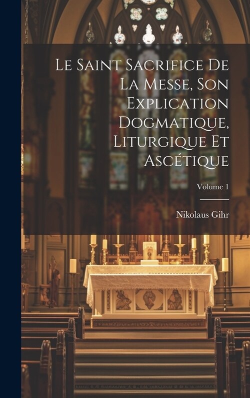 Le Saint Sacrifice de la Messe, son explication dogmatique, liturgique et asc?ique; Volume 1 (Hardcover)